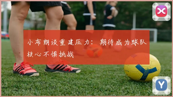 小布朗谈重建压力：期待成为球队核心不惧挑战