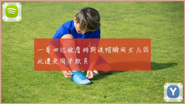 一哥回忆被詹姆斯追帽瞬间女儿因此遭受同学欺负