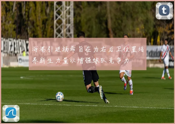 海港引进杨希旨在为右后卫位置培养新生力量以增强球队竞争力