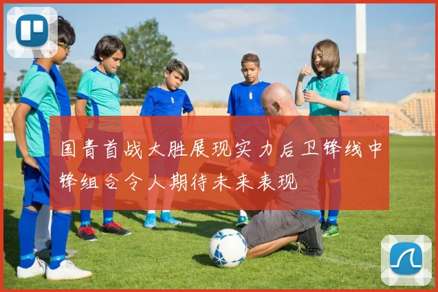 国青首战大胜展现实力后卫锋线中锋组合令人期待未来表现