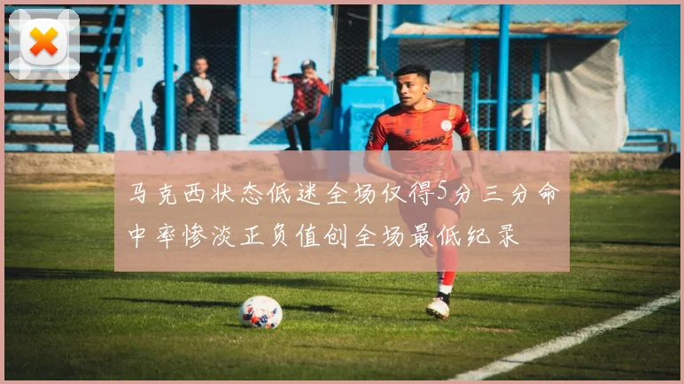 马克西状态低迷全场仅得5分三分命中率惨淡正负值创全场最低纪录