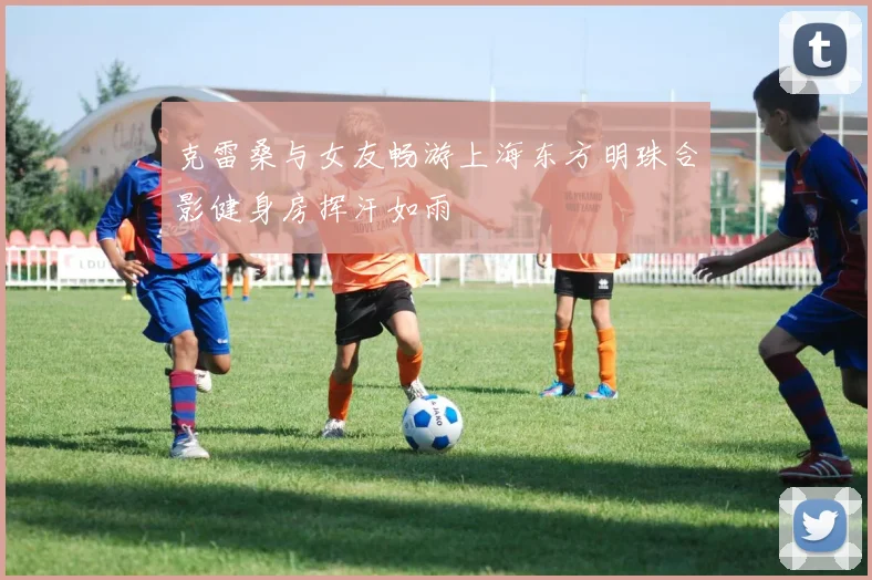 克雷桑与女友畅游上海东方明珠合影健身房挥汗如雨