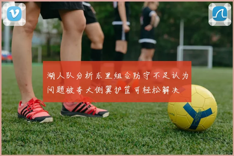 湖人队分析东里组合防守不足认为问题被夸大侧翼护筐可轻松解决
