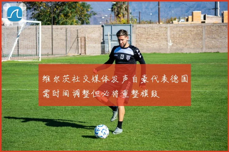 维尔茨社交媒体发声自豪代表德国需时间调整但必将重整旗鼓