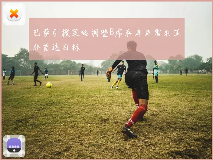 巴萨引援策略调整B席和库库雷利亚非首选目标