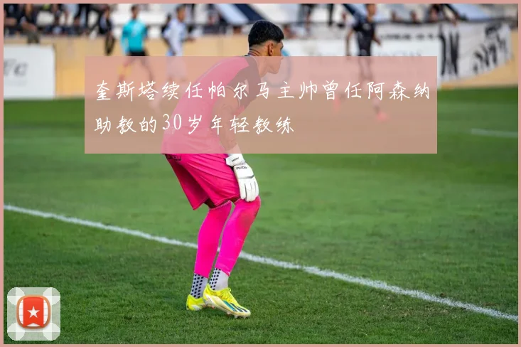 奎斯塔续任帕尔马主帅曾任阿森纳助教的30岁年轻教练