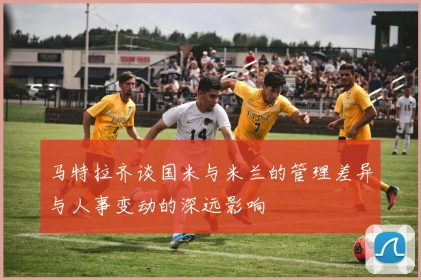 马特拉齐谈国米与米兰的管理差异与人事变动的深远影响