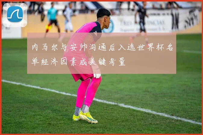 内马尔与安帅沟通后入选世界杯名单经济因素成关键考量