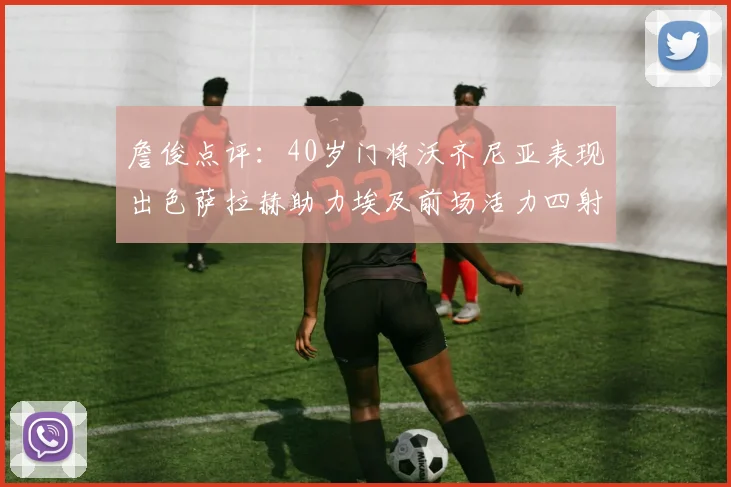 詹俊点评：40岁门将沃齐尼亚表现出色萨拉赫助力埃及前场活力四射