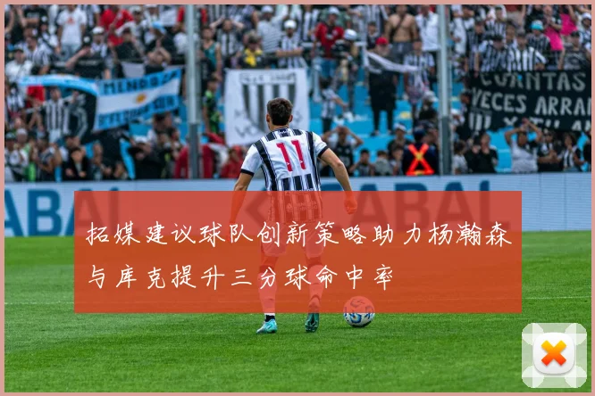拓媒建议球队创新策略助力杨瀚森与库克提升三分球命中率