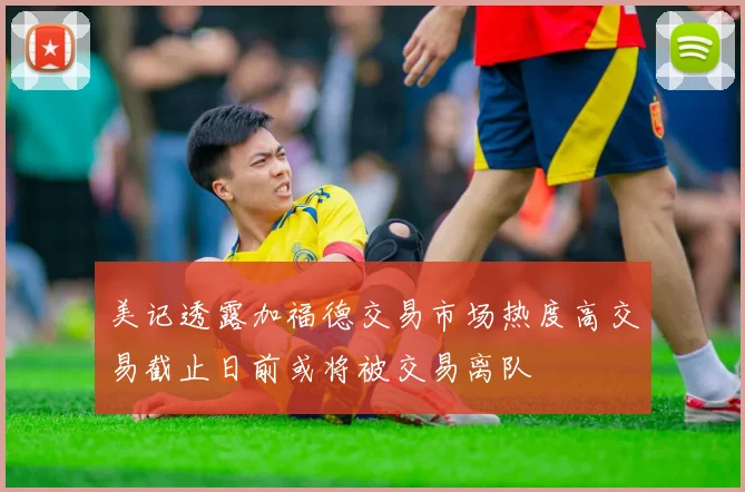 美记透露加福德交易市场热度高交易截止日前或将被交易离队