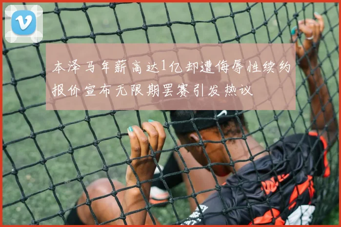 本泽马年薪高达1亿却遭侮辱性续约报价宣布无限期罢赛引发热议