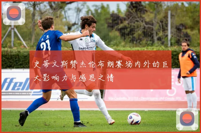 史蒂文斯赞杰伦布朗赛场内外的巨大影响力与感恩之情