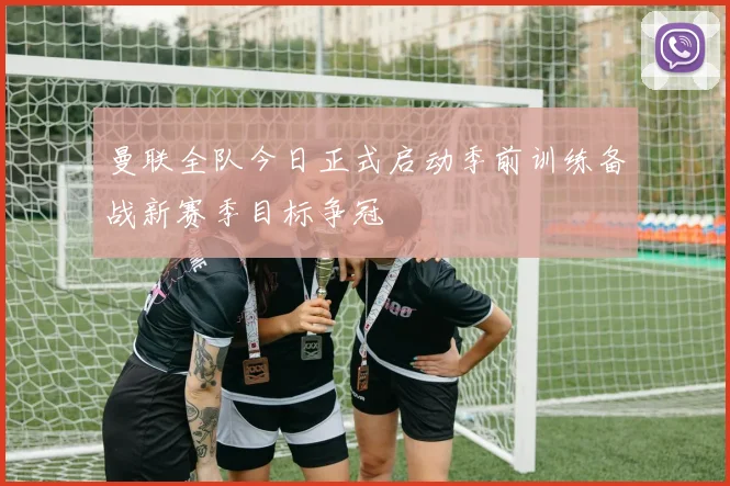 曼联全队今日正式启动季前训练备战新赛季目标争冠