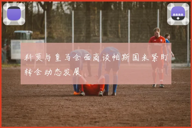 科莫与皇马会面商谈帕斯国米紧盯转会动态发展