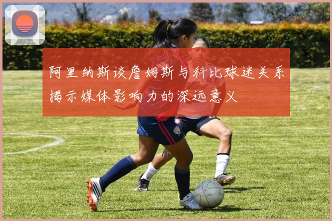 阿里纳斯谈詹姆斯与科比球迷关系揭示媒体影响力的深远意义