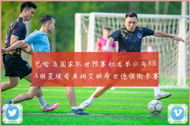 巴哈马国家队世预赛初名单公布NBA明星埃奇库姆艾顿希尔德领衔参赛阵容